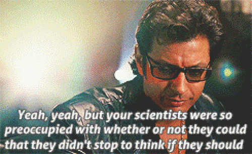 Ian Malcolm saying “yeah, yeah, but your scientists were so preoccupied with whether or not they could that they didn’t stop to think if they should”
